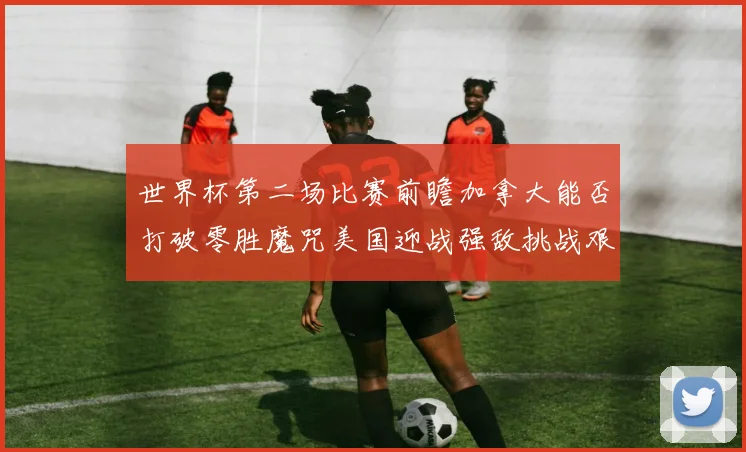 世界杯第二场比赛前瞻加拿大能否打破零胜魔咒美国迎战强敌挑战艰巨