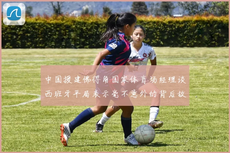 中国援建佛得角国家体育场经理谈西班牙平局表示毫不意外的背后故事