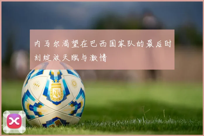 内马尔渴望在巴西国家队的最后时刻绽放天赋与激情