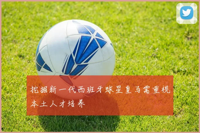 挖掘新一代西班牙球星皇马需重视本土人才培养