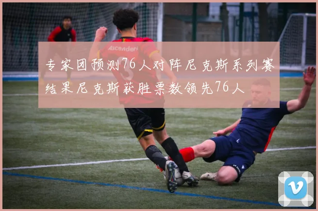 专家团预测76人对阵尼克斯系列赛结果尼克斯获胜票数领先76人