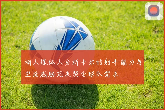 湖人媒体人分析卡尔的射手能力与空接威胁完美契合球队需求