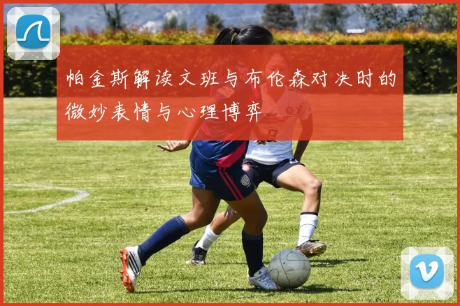 帕金斯解读文班与布伦森对决时的微妙表情与心理博弈