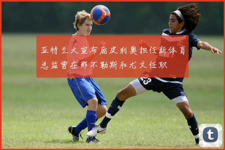 亚特兰大宣布庞皮利奥担任新体育总监曾在那不勒斯和尤文任职