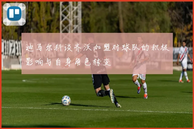 迪马尔科谈齐沃加盟对球队的积极影响与自身角色转变